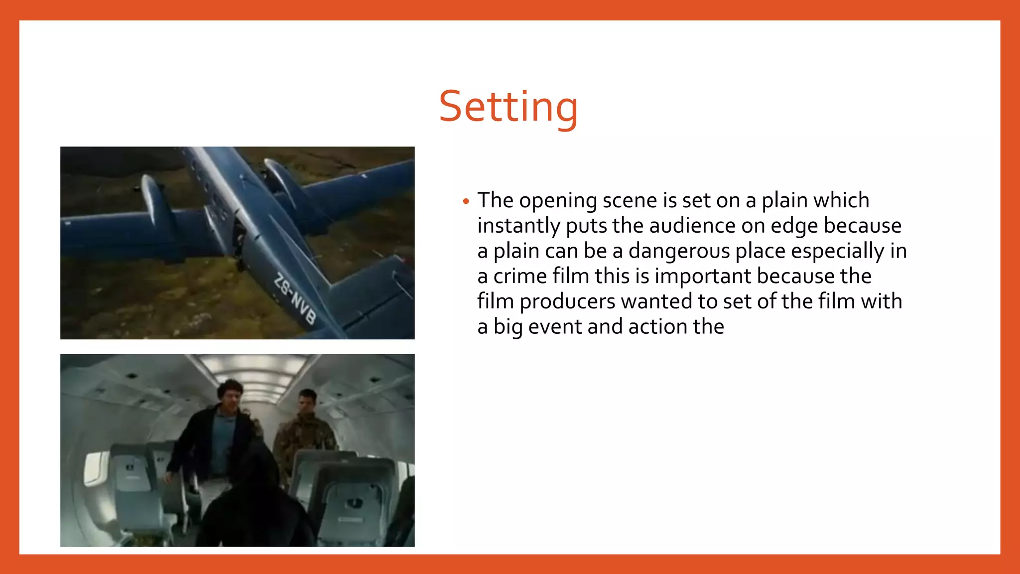 Setting 
• The opening scene is set on a plain which 
instantly puts the audience on edge because 
a plain can be a dangerous place especially in 
a crime film this is important because the 
film producers wanted to set of the film with 
a big event and action the 
 