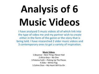 Analysis of 6
  Music Videos
 I have analysed 5 music videos all of which link into
 the type of video me and my partner wish to create
  either in the form of the genre or the story that is
being told. I have researched 2 older music videos and
 3 contemporary ones to get a variety of inspiration.

                         Music Videos
              1.Beyonce – Best Thing I Never Had
                    2.Alicia Keys – No One
            3.Paloma Faith – Picking Up The Pieces
                      4.Dido – White Flag
             5.Celine Dion – My Heart Will Go On
 