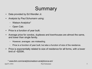April 9, 2016 Paul Schumann 3
Summary
● Data provided by Ed Wendler Jr.
● Analysis by Paul Schumann using:
– Watson Analytics*
– Open Calc
● Price is a function of year built.
● Average price for condos, duplexes and townhouses are almost the same,
and lower than single family.
– However, averages are misleading.
– Price is a function of year built, but also a function of size of the residence.
● Price is exponentially related to size of residence for all forms, with a lower
limit of ~$200K.
* www.ibm.com/analytics/watson-analytics/us-en/
 