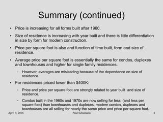 April 9, 2016 Paul Schumann 4
Summary (continued)
● Price is increasing for all forms built after 1960.
● Size of residence is increasing with year built and there is little differentiation
in size by form for modern construction.
● Price per square foot is also and function of time built, form and size of
residence.
● Average price per square foot is essentially the same for condos, duplexes
and townhouses and higher for single family residences.
– However, averages are misleading because of the dependence on size of
residence.
● For residences priced lower than $400K:
– Price and price per square foot are strongly related to year built and size of
residence.
– Condos built in the 1960s and 1970s are now selling for less (and less per
square foot) than townhouses and duplexes, modern condos, duplexes and
townhouses are all selling for nearly the same price and price per square foot.
 