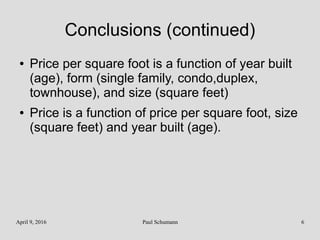 April 9, 2016 Paul Schumann 6
Conclusions (continued)
● Price per square foot is a function of year built
(age), form (single family, condo,duplex,
townhouse), and size (square feet)
● Price is a function of price per square foot, size
(square feet) and year built (age).
 