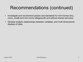 April 9, 2016 Paul Schumann 8
Recommendations (continued)
● Investigate and recommend polices and standards for mini homes (tiny,
micro, small) and mini home villages(with and without shared services).
● Develop analytic relationships between variables, and multi dimensional
displays of data.
 