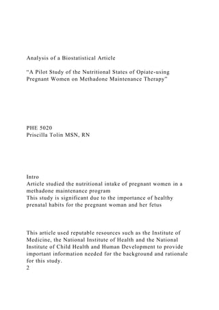 Analysis of a Biostatistical Article
“A Pilot Study of the Nutritional States of Opiate-using
Pregnant Women on Methadone Maintenance Therapy”
PHE 5020
Priscilla Tolin MSN, RN
Intro
Article studied the nutritional intake of pregnant women in a
methadone maintenance program
This study is significant due to the importance of healthy
prenatal habits for the pregnant woman and her fetus
This article used reputable resources such as the Institute of
Medicine, the National Institute of Health and the National
Institute of Child Health and Human Development to provide
important information needed for the background and rationale
for this study.
2
 