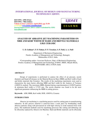 International Journal of Design and Manufacturing Technology (IJDMT), ISSN 0976 –
6995(Print), ISSN 0976 – 7002(Online) Volume 4, Issue 1, January- April (2013), © IAEME
51
ANALYSIS OF ABRASIVE JET MACHINING PARAMETERS ON
MRR AND KERF WIDTH OF HARD AND BRITTLE MATERIALS
LIKE CERAMIC
U. D. Gulhane*, P. P. Patkar, P. P. Toraskar, S. P. Patil, A. A. Patil
Department of Mechanical Engineering,
Finolex Academy of Management and Technology, Ratnagiri,
Maharashtra 415612, India
*Corresponding author- Associate Professor, Dept. of Mechanical Engineering,
Finolex Academy of Management and Technology, P-60/61, MIDC, Mirjole Block,
RATNAGIRI- (M.S.) 415639, India
ABSTRACT
Design of experiments is performed to analyse the effect of air pressure, nozzle
diameter and Stand off distance on the Material Removal Rate (MRR) and Kerf width of hard
and brittle materials like Ceramics. The results of the machining experiments were used to
characterise the main factors affecting MRR and Kerf width by the Analysis of Variance
(ANOVA) method. The maximum MRR obtained during experimentation is 0.09476 gm/sec
& minimum Kerf width is 5.7325 mm. The nozzle diameter was found to be the most
significant parameter influencing the MRR in cutting process.
Keywords: AJM, MRR, Kerf width, DOE, ANOVA, Ceramic
INTRODUCTION
Abrasive jet machining is a machining process used for cutting parts in manufacturing
industries. In this process material is removed from a work piece by bombarding small
abrasive particles along with pressurised air with high velocity to erode material from work
piece. The traditional methods used for machining processes like cutting and deburring can
be efficiently replaced by Abrasive Jet Machine. Hard and Brittle materials can be efficiently
INTERNATIONAL JOURNAL OF DESIGN AND MANUFACTURING
TECHNOLOGY (IJDMT)
ISSN 0976 – 6995 (Print)
ISSN 0976 – 7002 (Online)
Volume 4, Issue 1, January- April (2013), pp. 51-58
© IAEME: www.iaeme.com/ijdmt.html
Journal Impact Factor (2013): 4.2823 (Calculated by GISI)
www.jifactor.com
IJDMT
© I A E M E
 