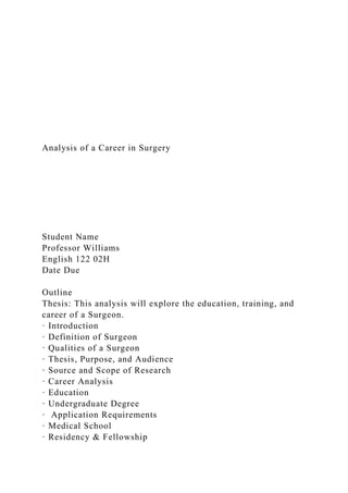 Analysis of a Career in Surgery
Student Name
Professor Williams
English 122 02H
Date Due
Outline
Thesis: This analysis will explore the education, training, and
career of a Surgeon.
· Introduction
· Definition of Surgeon
· Qualities of a Surgeon
· Thesis, Purpose, and Audience
· Source and Scope of Research
· Career Analysis
· Education
· Undergraduate Degree
· Application Requirements
· Medical School
· Residency & Fellowship
 