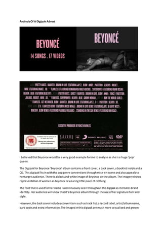 AnalysisOf A Digipak Advert
I believedthatBeyonce wouldbe averygood example forme toanalyse asshe isa huge ‘pop’
queen.
The Digipakfor Beyonce ‘Beyonce’albumcontainsafrontcover,a back cover,a bookletinsideanda
CD. Thisdigipakfitsinwiththe popgenre conventionsthroughmise-en-scene andalsoappealsto
hertarget audience. There isablackand white image of Beyonce onthe album.The imageryshows
representationof womenasBeyonce iswearinglittle piece of clothing.
The font that isusedforher name iscontinuouslyseenthroughoutthe digipakasitcreatesbrand
identity.Heraudiencewillknowthatit’sBeyonce albumthroughthe use of hersignature fontand
style.
However,the backcoverincludesconventionssuchastrack list,arecord label,artist/albumname,
bard code and extrainformation.The imagesinthisdigipakare muchmore sexualisedandgrown
 
