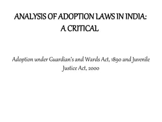 ANALYSIS OF ADOPTIONLAWS IN INDIA:
A CRITICAL
Adoption under Guardian’s and Wards Act, 1890 and Juvenile
Justice Act, 2000
 
