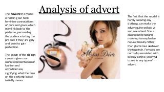 Analysis of advertThe flowers the model
is holding can have
feminine connotations
of pure and grace which
may link back to the
perfume, persuading
the audience to buy the
product if they are girly
and want to gain
perfection.
The image of the ribbon
can also give us an
iconic representation of
fashion and
attractiveness,
signifying what the bow
on the perfume bottle
initially means.
The fact that the model is
hardly wearing any
clothing, can make the
advert quite seductive
and sexualised. She is
also wearing natural
make-up to emphasise
natural beauty rather
than glamorous and over
the top style. Females are
normally associated with
beauty so this is normal
to see in any type of
advert.
 
