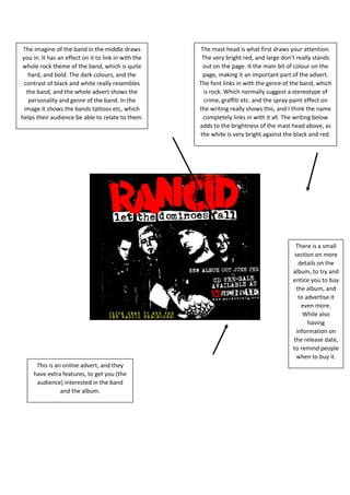 The imagine of the band in the middle draws
you in. It has an effect on it to link in with the
whole rock theme of the band, which is quite
hard, and bold. The dark colours, and the
contrast of black and white really resembles
the band, and the whole advert shows the
personality and genre of the band. In the
image it shows the bands tattoos etc, which
helps their audience be able to relate to them.
The mast head is what first draws your attention.
The very bright red, and large don’t really stands
out on the page. It the main bit of colour on the
page, making it an important part of the advert.
The font links in with the genre of the band, which
is rock. Which normally suggest a stereotype of
crime, graffiti etc. and the spray paint effect on
the writing really shows this, and I think the name
completely links in with it all. The writing below
adds to the brightness of the mast head above, as
the white is very bright against the black and red.
There is a small
section on more
details on the
album, to try and
entice you to buy
the album, and
to advertise it
even more.
While also
having
information on
the release date,
to remind people
when to buy it.
This is an online advert, and they
have extra features, to get you (the
audience) interested in the band
and the album.
 