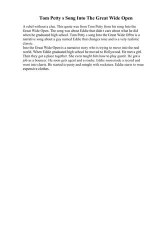Tom Petty s Song Into The Great Wide Open
A rebel without a clue. This quote was from Tom Petty from his song Into the
Great Wide Open. The song was about Eddie that didn t care about what he did
when he graduated high school. Tom Petty s song Into the Great Wide OPen is a
narrative song about a guy named Eddie that changes tone and is a very realistic
classic.
Into the Great Wide Open is a narrative story who is trying to move into the real
world. When Eddie graduated high school he moved to Hollywood. He met a girl.
Then they got a place together. She even taught him how to play guatir. He got a
job as a bouncer. He soon gets agent and a roadie. Eddie soon made a record and
went into charts. He started to party and mingle with rockstars. Eddie starts to wear
expensive clothes.
 