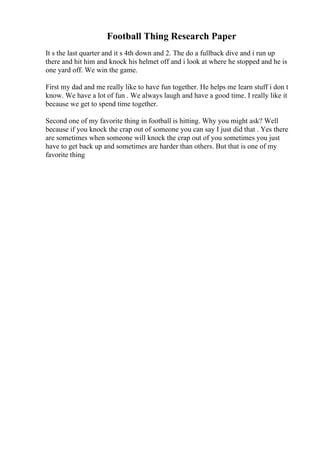 Football Thing Research Paper
It s the last quarter and it s 4th down and 2. The do a fullback dive and i run up
there and hit him and knock his helmet off and i look at where he stopped and he is
one yard off. We win the game.
First my dad and me really like to have fun together. He helps me learn stuff i don t
know. We have a lot of fun . We always laugh and have a good time. I really like it
because we get to spend time together.
Second one of my favorite thing in football is hitting. Why you might ask? Well
because if you knock the crap out of someone you can say I just did that . Yes there
are sometimes when someone will knock the crap out of you sometimes you just
have to get back up and sometimes are harder than others. But that is one of my
favorite thing
 