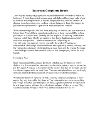 Bathroom Complicate Rooms
There may be an array of gadgets your household members need to hold within the
bathroom. A limited amount of counter space and shelves although can make it hard
to maintain it looking excellent. It may be an eyesore while you walk in there. It
also can be embarrassing when you have visitors that pass in there. One manner to
get more storage area out of sight is with bathroomreplicate cabinets.
When human beings walk into that room, they may see mirrors, and now not what s
behind them. You will have a ramification of items in there you would like to have
get entry to to. Keep in mind, intensity and the height of the shelving can influence
what you install there. Ideally, go together with a deeper backing area and shelves
which can be adjustable. ... Show more content on Helpwriting.net ...
This will assist you create an concept you really do revel in. You may not
understand all of the range located obtainable. Once you shop around, you may view
the various styles, types of substances they re made from, and the pricing. You need
a well made product that looks notable however also suits properly inside the price
branch.
Securing in Place
It can be complicated to address a do it your self challenge for bathroom reflect
shelves. It is first rate to either have someone else assist you or to rent a contractor to
put it in region. You need to take care with the anchors that they are the right kind for
the substances your walls are made from. You want to find studs and also use lengthy
sufficient anchors for the assignment. Do your homework for those objects.
With heavier bathroom replicate cabinets, you may want additional guide to make
certain they stay in area like they have to. That information isn t always something
the average individual could recognize off hand. A professional even though would
be able to proportion with you the professionals and cons of diverse options. They
would additionally recognize what could need additional anchor aid for
 