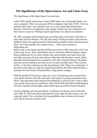 The Significance of the Open-Source Act and Linux Essay
The Significance of the Open Source Act and Linux
In the 1980 s hardly anyone knew what a DOS attack was, most people hadn t ever
seen a computer. There was one great OS for companies back then, UNIX. Unix was
commercially made, very expensive, but was a very strong Operating System.
Because of the price of equipment, many people wouldn t get into computers, but
there was no reason to. Nothing of great significance was stored on computers.
By 1985, computers hit the mainstream, providing many universities with links to
each other and their libraries. This all came along with the invention of the Internet.
Suddenly there was a great amount of information available to those who had access.
There were many people who wanted to have ... Show more content on
Helpwriting.net ...
Before long, every hacker and their brother knew how to find a big error in the Unix
code on any server. They exploited the servers with many different attacks, mostly
being troublesome for no reason. Phone lines and networks were taken down left
and right, and many devices came about to help deal with the phone system. Many
phreakers had developed boxes, named by color, that would do things to the phone
network, just by holding it up to the reciever to play recorded tones. There was the
red box: A box that could get you free long distance calls. There was a beige box: A
box that would make any calls you made untraceable by the FBI or Mamma Bell, a
nickname for the Owner of Packard Bell, a large phone company.
With the growth of the hackers, many new ways of protecting your systems had to
come about. Routers, firewalls, and many other types of security precautions came
about. They prevented many hackers from breaking in, but all it took is one to find a
way around, and everyone would know. But with the FBI and Mamma Bell handing
out arrest warrants left and right, many hackers gave up on their former lifestyles.
For the companies and the government, everything was taking a turn for the best,
until 1996. In 1996 Linus Horswald released Linux under the Open Source Act. He
originally made it for a calculator for his grandfather, but it advanced into much
more. By the time he was done with
 