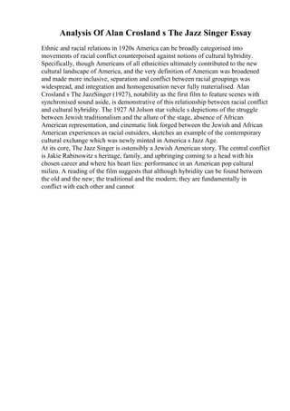 Analysis Of Alan Crosland s The Jazz Singer Essay
Ethnic and racial relations in 1920s America can be broadly categorised into
movements of racial conflict counterpoised against notions of cultural hybridity.
Specifically, though Americans of all ethnicities ultimately contributed to the new
cultural landscape of America, and the very definition of American was broadened
and made more inclusive, separation and conflict between racial groupings was
widespread, and integration and homogenisation never fully materialised. Alan
Crosland s The JazzSinger (1927), notability as the first film to feature scenes with
synchronised sound aside, is demonstrative of this relationship between racial conflict
and cultural hybridity. The 1927 Al Jolson star vehicle s depictions of the struggle
between Jewish traditionalism and the allure of the stage, absence of African
American representation, and cinematic link forged between the Jewish and African
American experiences as racial outsiders, sketches an example of the contemporary
cultural exchange which was newly minted in America s Jazz Age.
At its core, The Jazz Singer is ostensibly a Jewish American story. The central conflict
is Jakie Rabinowitz s heritage, family, and upbringing coming to a head with his
chosen career and where his heart lies: performance in an American pop cultural
milieu. A reading of the film suggests that although hybridity can be found between
the old and the new; the traditional and the modern; they are fundamentally in
conflict with each other and cannot
 