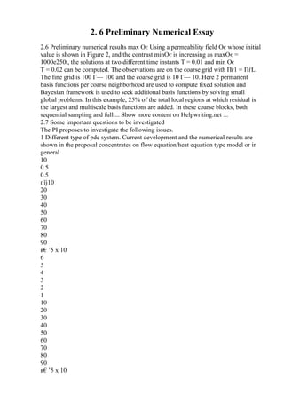 2. 6 Preliminary Numerical Essay
2.6 Preliminary numerical results max Оє Using a permeability field Оє whose initial
value is shown in Figure 2, and the contrast minОє is increasing as maxОє =
1000e250t, the solutions at two different time instants T = 0.01 and min Оє
T = 0.02 can be computed. The observations are on the coarse grid with Пѓ1 = ПѓL.
The fine grid is 100 Г— 100 and the coarse grid is 10 Г— 10. Here 2 permanent
basis functions per coarse neighborhood are used to compute fixed solution and
Bayesian framework is used to seek additional basis functions by solving small
global problems. In this example, 25% of the total local regions at which residual is
the largest and multiscale basis functions are added. In these coarse blocks, both
sequential sampling and full ... Show more content on Helpwriting.net ...
2.7 Some important questions to be investigated
The PI proposes to investigate the following issues.
1 Different type of pde system. Current development and the numerical results are
shown in the proposal concentrates on flow equation/heat equation type model or in
general
10
0.5
0.5
пїј10
20
30
40
50
60
70
80
90
в€’5 x 10
6
5
4
3
2
1
10
20
30
40
50
60
70
80
90
в€’5 x 10
 