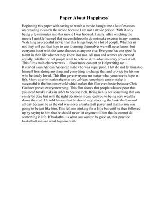 Paper About Happiness
Beginning this paper with having to watch a movie brought me a lot of excuses
on dreading to watch the movie because I am not a movie person. With it only
being a few minutes into this movie I was hooked. Finally, after watching the
movie I quickly learned that successful people do not make excuses in any manner.
Watching a successful movie like this brings hope to a lot of people. Whether or
not they will put that hope to use to among themselves we will never know, but
everyone is set with the same chances as anyone else. Everyone has one specific
talent in their life whether they know it or not. All men and women are created
equally, whether or not people want to believe it, this documentary proves it all.
This films main character was ... Show more content on Helpwriting.net ...
It started as an African Americanmale who was super poor. That did not let him stop
himself from doing anything and everything to change that and provide for his son
who he dearly loved. This film gave everyone no matter what your race is hope in
life. Many discrimination theories say African Americans cannot make it
successful in the business world which makes this film even better because Chris
Gardner proved everyone wrong. This film shows that people who are poor that
you need to take risks in order to become rich. Being rich is not something that can
easily be done but with the right decisions it can lead you to being very wealthy
down the road. He told his son that he should stop shooting the basketball around
all day because he as the dad was never a basketball player and that his son was
going to be just like him. This left me thinking for a little but until he then followed
up by saying to him that he should never let anyone tell him that he cannot do
something in life. If basketball is what you want to be good at, then practice
basketball and see what happens with
 