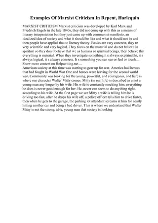Examples Of Marxist Criticism In Repent, Harlequin
MARXIST CRITICISM Marxist criticism was developed by Karl Marx and
Friedrich Engels in the late 1840s, they did not come up with this as a means of
literary interpretation but they just came up with communist manifesto, an
idealized idea of society and what it should be like and what it should not be and
then people have applied that to literary theory. Basics are very concrete, they re
very scientific and very logical. They focus on the material and do not believe in
spiritual so they don t believe that we as humans or spiritual beings, they believe that
everything is material. When they investigate something it s always explainable, it s
always logical, it s always concrete. It s something you can see or feel or touch....
Show more content on Helpwriting.net ...
American society at this time was starting to gear up for war. America had heroes
that had fought in World War One and heroes were leaving for the second world
war. Community was looking for the young, powerful, and courageous, and here is
where our character Walter Mitty comes. Mitty (in real life) is described as a not a
young man any longer by his wife. His wife is constantly mocking him; everything
he does is never good enough for her. He, never can seem to do anything right,
according to his wife. At the first page we see Mitty s wife is telling him he is
driving too fast, after he drops his wife off, a police officer tells him to drive faster,
then when he gets to the garage, the parking lot attendant screams at him for nearly
hitting another car and being a bad driver. This is where we understand that Walter
Mitty is not the strong, able, young man that society is looking
 
