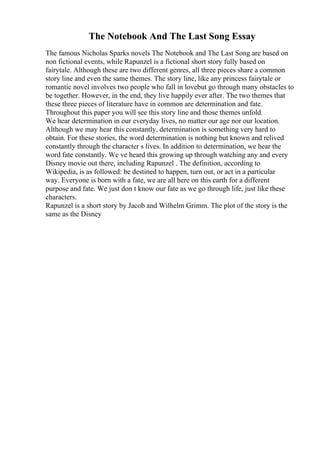 The Notebook And The Last Song Essay
The famous Nicholas Sparks novels The Notebook and The Last Song are based on
non fictional events, while Rapunzel is a fictional short story fully based on
fairytale. Although these are two different genres, all three pieces share a common
story line and even the same themes. The story line, like any princess fairytale or
romantic novel involves two people who fall in lovebut go through many obstacles to
be together. However, in the end, they live happily ever after. The two themes that
these three pieces of literature have in common are determination and fate.
Throughout this paper you will see this story line and those themes unfold.
We hear determination in our everyday lives, no matter our age nor our location.
Although we may hear this constantly, determination is something very hard to
obtain. For these stories, the word determination is nothing but known and relived
constantly through the character s lives. In addition to determination, we hear the
word fate constantly. We ve heard this growing up through watching any and every
Disney movie out there, including Rapunzel . The definition, according to
Wikipedia, is as followed: be destined to happen, turn out, or act in a particular
way. Everyone is born with a fate, we are all here on this earth for a different
purpose and fate. We just don t know our fate as we go through life, just like these
characters.
Rapunzel is a short story by Jacob and Wilhelm Grimm. The plot of the story is the
same as the Disney
 