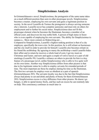 Simplicissimus Analysis
In Grimmelshausen s novel, Simplicissimus, the protagonist of the same name takes
on a much different position than seen in other picaresque novels. Simplicissimus
becomes a master, employing his own servants and gains a legitimate position in
society. In the novel Lazarillo de Tormes the protagonist is always serving someone
else s interests. Lazarillo never has complete autonomy and must rely on others for
employment and to further his social status. Simplicissimus does not fit this
picaresque element when he becomes the Huntsman, becomes a member of an
official court, and discovers his true noble birth. A person of high status in Soest
who is even capable of employing his own servants. The ability for Simplicissimus to
surpass a... Show more content on Helpwriting.net ...
Compared to Simplicissimus, Lazarillo s highest ranking position is that of a city
employee, specifically the town crier. In this position, he is still reliant on businesses
and the city itself in order to provide for himself. Lazarillo also becomes reliant on
his friend the archbishop. By agreeing to marry the archbishop s maid Lazarillo hides
their affair and in return he receives a whole load of corn; I get my meat on
Christmas and Easter, and now and again a couple of votive loaves or a pair of old
stockings (Lazarillo 59). Lazarillo s reliance on others to provide for him is a key
feature of a picaresque novel, unlike Simplicissimus who is able to live quite well
on his own terms. Another way Simplicissimus differs from other picaros is that
due to his legitimate status he is able to employ servants for extended periods of
time. The most important are those he employs during his time as the Huntsman.
The first two servants he employs were as obedient as a pair of spaniels
(Grimmelshausen 203). The servants loyalty was due to the fact that Simplicissimus
always had plenty to eat and drink and plenty of booty for them (Grimmelshausen
203). Simplicissimus excess is a key difference from other picaros. He doesn t go
hungry, is able to spend money freely, and has such an excess he can routinely take
on help. This consistency continues as much later in
 