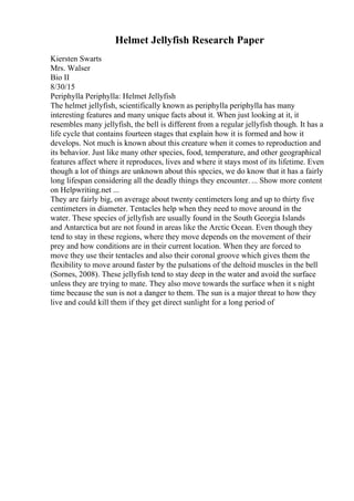 Helmet Jellyfish Research Paper
Kiersten Swarts
Mrs. Walser
Bio II
8/30/15
Periphylla Periphylla: Helmet Jellyfish
The helmet jellyfish, scientifically known as periphylla periphylla has many
interesting features and many unique facts about it. When just looking at it, it
resembles many jellyfish, the bell is different from a regular jellyfish though. It has a
life cycle that contains fourteen stages that explain how it is formed and how it
develops. Not much is known about this creature when it comes to reproduction and
its behavior. Just like many other species, food, temperature, and other geographical
features affect where it reproduces, lives and where it stays most of its lifetime. Even
though a lot of things are unknown about this species, we do know that it has a fairly
long lifespan considering all the deadly things they encounter. ... Show more content
on Helpwriting.net ...
They are fairly big, on average about twenty centimeters long and up to thirty five
centimeters in diameter. Tentacles help when they need to move around in the
water. These species of jellyfish are usually found in the South Georgia Islands
and Antarctica but are not found in areas like the Arctic Ocean. Even though they
tend to stay in these regions, where they move depends on the movement of their
prey and how conditions are in their current location. When they are forced to
move they use their tentacles and also their coronal groove which gives them the
flexibility to move around faster by the pulsations of the deltoid muscles in the bell
(Sornes, 2008). These jellyfish tend to stay deep in the water and avoid the surface
unless they are trying to mate. They also move towards the surface when it s night
time because the sun is not a danger to them. The sun is a major threat to how they
live and could kill them if they get direct sunlight for a long period of
 