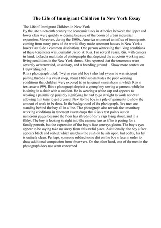 The Life of Immigrant Children In New York Essay
The Life of Immigrant Children In New York
By the late nineteenth century the economic lines in America between the upper and
lower class were quickly widening because of the boom of urban industrial
expansion. Moreover, during the 1800s, America witnessed an influx of immigrants
coming from many parts of the world, they made tenement houses in New York s
lower East Side a common destination. One person witnessing the living conditions
of these tenements was journalist Jacob A. Riis. For several years, Riis, with camera
in hand, tooked a multitude of photographs that depicted the atrocious working and
living conditions in the New York slums. Riss reported that the tenements were
severely overcrowded, unsanitary, and a breeding ground ... Show more content on
Helpwriting.net ...
Riis s photograph titled: Twelve year old boy (who had sworn he was sixteen)
pulling threads in a sweat shop, about 1889 substantiates the poor working
conditions that children were exposed to in tenement sweatshops in which Riss s
text asserts (99). Riis s photograph depicts a young boy sewing a garment while he
is sitting in a chair with a cushion. He is wearing a white cap and appears to
wearing a pajama top possibly signifying he had to go straight to work not even
allowing him time to get dressed. Next to the boy is a pile of garments to show the
amount of work to be done. In the background of the photograph, five men are
standing behind the boy all in a line. The photograph also reveals the unsanitary
working conditions in tenement sweatshops that Riss s text points out on
numerous pages because the floor has shreds of dirty rags lying about, and it is
filthy. The boy is looking straight into the camera lens as if he is posing for a
family portrait, but the expression of the boy s face conveys gloom. The boy s eyes
appear to be saying take me away from this awful place. Additionally, the boy s face
appears black and soiled, which matches the cushion he sits upon, but oddly, his hat
is entirely clean. Perhaps, someone rubbed some dirt on the boy s face in order to
draw additional compassion from observers. On the other hand, one of the men in the
photograph does not seem concerned
 
