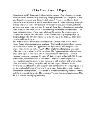 NASA Rover Research Paper
Opportunity NASA Rover A robot is a machine capable of carrying out a complex
series of actions automatically, especially one programmable by a computer. When
you think of a robot, do you think of a dishwasher? Probably not. Robots don t
have to be a fancy human or animal shaped machines. It can be something as simple
as your cellphone. Some very common robots are washers, dishwashers, automatic
vacuums, and some voice activated devices. We have these robots to make everyday
tasks easier, to do a better job, or to do something that humans could never do. The
three main components of any given robot are the sensors, the actuators, and a
computation process. The term robot comes from the extravagant playwright by
Karel ДЊapek who introduced the word in his hit play in the 1920 s,... Show more
content on Helpwriting.net ...
The word itself was drawn from the old Slavonic Church word, robota which
means forced labor , drudgery , or servitude . The Mars Exploration Rover mission
includes the twin rovers, the Opportunity and Spirit rovers which explore outer
space. These rovers are part of NASA s Mars Exploration Program, a long term
effort of robotic exploration of the red planet. The Opportunity is mostly made out
of different types of sensors to take in various kinds of information. The mast
mounted cameras are mounted 1.5 meters(5 feet) high and will provide 360 degree,
stereoscopic, humanlike views of the terrain. The robotic arm is capable of
movement in much the same way as a human arm with an elbow and wrist, and can
place instruments directly up against rock and soil targets of interest. In the
mechanical fist of the arm is a microscopic camera that serves the same purpose as a
geologist s handheld magnifying lens. Some sensors that the Opportunity has is a
Panoramic Camera (Pancam). The Pancam is used for determining minerals, texture,
and the structure of the terrain. The Miniature Thermal Emission Spectrometer (Mini
TES) is used for identifying promising
 