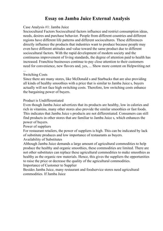 Essay on Jamba Juice External Analysis
Case Analysis #1: Jamba Juice
Sociocultural Factors Sociocultural factors influence and restrict consumption ideas,
needs, desires and purchase behavior. People from different countries and different
regions have different life patterns and different sociocultures. These differences
directly influence the products that industries want to produce because people may
even have different attitudes and value toward the same product due to different
sociocultural factors. With the rapid development of modern society and the
continuous improvement of living standards, the degree of attention paid to health has
increased. Franchise businesses continue to pay close attention to their customers
need for convenience, new flavors and, yes, ... Show more content on Helpwriting.net
...
Switching Costs
Since there are many stores, like McDonald s and Starbucks that are also providing
all kinds of healthy smoothies with a price that is similar to Jamba Juice s, buyers
actually will not face high switching costs. Therefore, low switching costs enhance
the bargaining power of buyers.
Product is Undifferentiated
Even though Jamba Juice advertizes that its products are healthy, low in calories and
rich in vitamins, many other stores also provide the similar smoothies or fast foods.
This indicates that Jamba Juice s products are not differentiated. Consumers can still
find products in other stores that are familiar to Jamba Juice s, which enhances the
power of buyers.
Power of suppliers
For restaurant retailers, the power of suppliers is high. This can be indicated by lack
of substitute produces and low importance of restaurants as buyers.
Availability of Substitutes
Although Jamba Juice demands a large amount of agricultural commodities to help
produce the healthy and organic smoothies, these commodities are limited. There are
not other substitutes can replace these agricultural commodities to make smoothies as
healthy as the organic raw materials. Hence, this gives the suppliers the opportunities
to raise the price or decrease the quality of the agricultural commodities.
Importance of Customer to Supplier
Besides Jamba Juice, many restaurant and foodservice stores need agricultural
commodities. If Jamba Juice
 