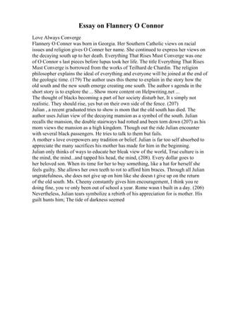 Essay on Flannery O Connor
Love Always Converge
Flannery O Conner was born in Georgia. Her Southern Catholic views on racial
issues and religion gives O Conner her name. She continued to express her views on
the decaying south up to her death. Everything That Rises Must Converge was one
of O Connor s last pieces before lupus took her life. The title Everything That Rises
Must Converge is borrowed from the works of Teilhard de Chardin. The religion
philosopher explains the ideal of everything and everyone will be joined at the end of
the geologic time. (179) The author uses this theme to explain in the story how the
old south and the new south emerge creating one south. The author s agenda in the
short story is to explore the ... Show more content on Helpwriting.net ...
The thought of blacks becoming a part of her society disturb her, It s simply not
realistic. They should rise, yes but on their own side of the fence. (207)
Julian , a recent graduated tries to show is mom that the old south has died. The
author uses Julian view of the decaying mansion as a symbol of the south. Julian
recalls the mansion, the double stairways had rotted and been torn down (207) as his
mom views the mansion as a high kingdom. Though out the ride Julian encounter
with several black passengers. He tries to talk to them but fails.
A mother s love overpowers any tradition or belief. Julian is far too self absorbed to
appreciate the many sacrifices his mother has made for him in the beginning.
Julian only thinks of ways to educate her bleak view of the world, True culture is in
the mind, the mind...and tapped his head, the mind, (208). Every dollar goes to
her beloved son. When its time for her to buy something, like a hat for herself she
feels guilty. She allows her own teeth to rot to afford him braces. Through all Julian
ungratefulness, she does not give up on him like she doesn t give up on the return
of the old south. Ms. Cheeny constantly gives him encouragement, I think you re
doing fine, you ve only been out of school a year. Rome wasn t built in a day. (206)
Nevertheless, Julian tears symbolize a rebirth of his appreciation for is mother. His
guilt hunts him; The tide of darkness seemed
 