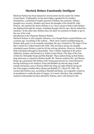Sherlock Holmes Emotionally Intelligent
Sherlock Holmes has been featured in several stories by his creator Sir Arthur
Conan Doyle. Traditionally, he has been highly regarded for his intellect.
Nonetheless, a multifold of readers question if Holmes has emotions. Holmes
thoughts are a mystery. Readers only know the thoughts of his friend Dr. John
Watson, who narrates the stories Holmes is in. I have reason to believe that Holmes
has displayed through his actions, including through what he says, that he indeed has
emotions. At the same time, Holmes does not allow his emotions to hinder or get in
the way of his work.
Introduction to the Character Sherlock Holmes
Sherlock Holmes is still a popular character, even though Doyle created Holmes over
a century ago. According to the website ... Show more content on Helpwriting.net ...
Holmes daily goal is to be mentally stimulated. He says it himself in The Sign of Four
that I cannot live without brainwork (104). This striving to always be mentally
stimulated causes Holmes to put his all into solving mysteries. However, Holmes also
finds stimulation through his drug habits. This is further explained in the article
Addiction, Empire, and Narrative in Arthur Conan Doyle s The Sign of the Four
written by Christopher Keep and Don Randall. These authors bring up that Homes
drug obsession is a hazard to Holmes health. Dr. Watson confirms this, and Watson
brings up a good point that Holmes risks losing great powers he s been blessed to
having (referring to his intellect). Keep and Randall say that the drug is both
remedy and poison, just as Watson admits the drug can make Holmes feel good,
but it has negative health effects (Keep and Randall 211, Doyle 99, 100). The
cocaine that Holmes uses, according to Randall and Keep, was originally created as
an anesthesia to soothe the pain of surgery. It is ironic, therefore, that something
created to help people has been abused by Holmes, and is still abused to this
 