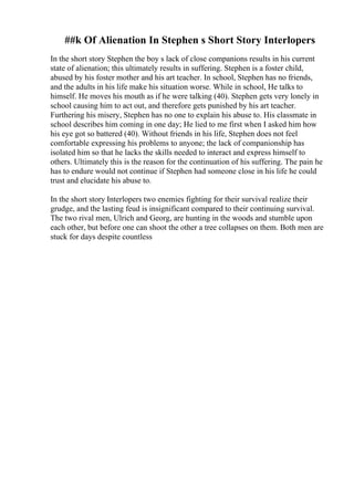 ##k Of Alienation In Stephen s Short Story Interlopers
In the short story Stephen the boy s lack of close companions results in his current
state of alienation; this ultimately results in suffering. Stephen is a foster child,
abused by his foster mother and his art teacher. In school, Stephen has no friends,
and the adults in his life make his situation worse. While in school, He talks to
himself. He moves his mouth as if he were talking (40). Stephen gets very lonely in
school causing him to act out, and therefore gets punished by his art teacher.
Furthering his misery, Stephen has no one to explain his abuse to. His classmate in
school describes him coming in one day; He lied to me first when I asked him how
his eye got so battered (40). Without friends in his life, Stephen does not feel
comfortable expressing his problems to anyone; the lack of companionship has
isolated him so that he lacks the skills needed to interact and express himself to
others. Ultimately this is the reason for the continuation of his suffering. The pain he
has to endure would not continue if Stephen had someone close in his life he could
trust and elucidate his abuse to.
In the short story Interlopers two enemies fighting for their survival realize their
grudge, and the lasting feud is insignificant compared to their continuing survival.
The two rival men, Ulrich and Georg, are hunting in the woods and stumble upon
each other, but before one can shoot the other a tree collapses on them. Both men are
stuck for days despite countless
 