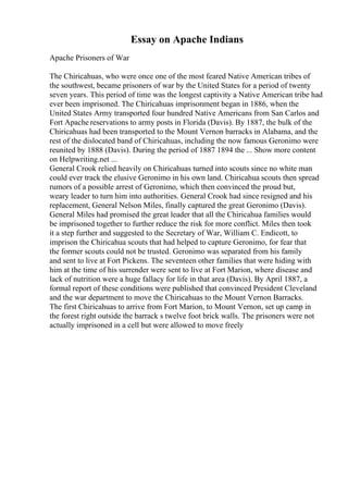 Essay on Apache Indians
Apache Prisoners of War
The Chiricahuas, who were once one of the most feared Native American tribes of
the southwest, became prisoners of war by the United States for a period of twenty
seven years. This period of time was the longest captivity a Native American tribe had
ever been imprisoned. The Chiricahuas imprisonment began in 1886, when the
United States Army transported four hundred Native Americans from San Carlos and
Fort Apache reservations to army posts in Florida (Davis). By 1887, the bulk of the
Chiricahuas had been transported to the Mount Vernon barracks in Alabama, and the
rest of the dislocated band of Chiricahuas, including the now famous Geronimo were
reunited by 1888 (Davis). During the period of 1887 1894 the ... Show more content
on Helpwriting.net ...
General Crook relied heavily on Chiricahuas turned into scouts since no white man
could ever track the elusive Geronimo in his own land. Chiricahua scouts then spread
rumors of a possible arrest of Geronimo, which then convinced the proud but,
weary leader to turn him into authorities. General Crook had since resigned and his
replacement, General Nelson Miles, finally captured the great Geronimo (Davis).
General Miles had promised the great leader that all the Chiricahua families would
be imprisoned together to further reduce the risk for more conflict. Miles then took
it a step further and suggested to the Secretary of War, William C. Endicott, to
imprison the Chiricahua scouts that had helped to capture Geronimo, for fear that
the former scouts could not be trusted. Geronimo was separated from his family
and sent to live at Fort Pickens. The seventeen other families that were hiding with
him at the time of his surrender were sent to live at Fort Marion, where disease and
lack of nutrition were a huge fallacy for life in that area (Davis). By April 1887, a
formal report of these conditions were published that convinced President Cleveland
and the war department to move the Chiricahuas to the Mount Vernon Barracks.
The first Chiricahuas to arrive from Fort Marion, to Mount Vernon, set up camp in
the forest right outside the barrack s twelve foot brick walls. The prisoners were not
actually imprisoned in a cell but were allowed to move freely
 