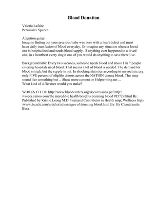 Blood Donation
Valeria Lafaire
Persuasive Speech
Attention getter:
Imagine finding out your precious baby was born with a heart defect and must
have daily transfusion of blood everyday. Or imagine any situation where a loved
one is hospitalized and needs blood supply. If anything ever happened to a loved
one, in a heartbeat every single one of you would do anything to save there live.
Background info: Every two seconds, someone needs blood and about 1 in 7 people
entering hospitals need blood. That means a lot of blood is needed. The demand for
blood is high, but the supply is not. In shocking statistics according to mayoclinic.org
only FIVE percent of eligible donors across the NATION donate blood. That may
sound like something but ... Show more content on Helpwriting.net ...
What kind of difference would you make?
WORKS CITED: http://www.bloodcenters.org/docs/reasons.pdf http:/
/voices.yahoo.com/the incredible health benefits donating blood 915729.html By:
Published by Kristie Leong M.D. Featured Contributor in Health amp; Wellness http:/
/www.buzzle.com/articles/advantages of donating blood.html By: By Chandramita
Bora
 