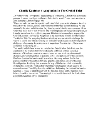 Charlie Kaufman s Adaptation In The Orchid Thief
...You know why I love plants? Because they re so mutable. Adaptation is a profound
process. It means you figure out how to thrive in the world. People can t sometimes...
John Laroche (Adaptation page 48)
When one looks back on their past to understand their purpose they become forced to
think about the choices, actions and events that led to their current standing. No one
successful does this and thinks that they have been stuck in the same mundane life as
when they made this or that decision. The constant process of change or adaptation, as
Laroche says above, forces life to progress. This is seen incessantly as a symbol in
Charlie Kaufman s screenplay Adaptation as he masterfully mutates the literature of
The Orchid Thief. In analyzing Kaufman s intricate approach to this challenge the
viewer is shown how life and writing are constantly evolving as conflict brings about
challenges of adversity. In writing there is a continual flow that the ... Show more
content on Helpwriting.net ...
This would include how he and his twin brother Donald adapt their lives, and the
escalation of the relationship between Laroche and Susan Orlean. Donald, a
construct of Kaufman s to show a more extroverted side to his own introverted
character, allows for Kaufman to pursue a sort of split personality within the story.
Kaufman despises his brother until he realizes, like many writers, that he has
plateaued in the writing of his story and goes to a seminar on screenwriting that
Donald praises. Realizing that he needs the help of his brother, their relationship
switches to a symbiotic relationship where they work together which leads to the
eventual death of Donald by Laroche and Orlean. Following, the death of his brother
Kaufman is forced to adapt to deal with the pain that comes and he becomes more
balanced and less introverted. Thus saying it is noticeable how with the death of one
personality Kaufman s lives change into
 