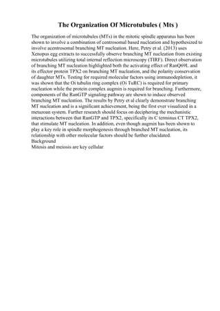 The Organization Of Microtubules ( Mts )
The organization of microtubules (MTs) in the mitotic spindle apparatus has been
shown to involve a combination of centrosomal based nucleation and hypothesized to
involve acentrosomal branching MT nucleation. Here, Petry et al. (2013) uses
Xenopus egg extracts to successfully observe branching MT nucleation from existing
microtubules utilizing total internal reflection microscopy (TIRF). Direct observation
of branching MT nucleation highlighted both the activating effect of RanQ69L and
its effector protein TPX2 on branching MT nucleation, and the polarity conservation
of daughter MTs. Testing for required molecular factors using immunodepletion, it
was shown that the Оі tubulin ring complex (Оі TuRC) is required for primary
nucleation while the protein complex augmin is required for branching. Furthermore,
components of the RanGTP signaling pathway are shown to induce observed
branching MT nucleation. The results by Petry et al clearly demonstrate branching
MT nucleation and is a significant achievement, being the first ever visualized in a
metazoan system. Further research should focus on deciphering the mechanistic
interactions between that RanGTP and TPX2, specifically its C terminus CT TPX2,
that stimulate MT nucleation. In addition, even though augmin has been shown to
play a key role in spindle morphogenesis through branched MT nucleation, its
relationship with other molecular factors should be further elucidated.
Background
Mitosis and meiosis are key cellular
 