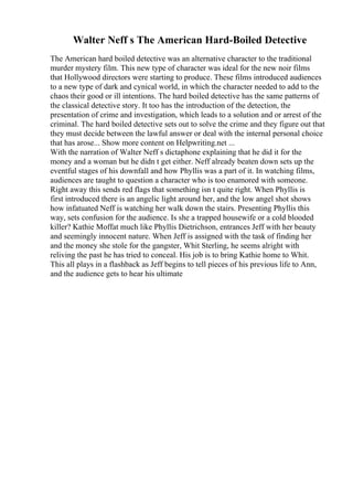 Walter Neff s The American Hard-Boiled Detective
The American hard boiled detective was an alternative character to the traditional
murder mystery film. This new type of character was ideal for the new noir films
that Hollywood directors were starting to produce. These films introduced audiences
to a new type of dark and cynical world, in which the character needed to add to the
chaos their good or ill intentions. The hard boiled detective has the same patterns of
the classical detective story. It too has the introduction of the detection, the
presentation of crime and investigation, which leads to a solution and or arrest of the
criminal. The hard boiled detective sets out to solve the crime and they figure out that
they must decide between the lawful answer or deal with the internal personal choice
that has arose... Show more content on Helpwriting.net ...
With the narration of Walter Neff s dictaphone explaining that he did it for the
money and a woman but he didn t get either. Neff already beaten down sets up the
eventful stages of his downfall and how Phyllis was a part of it. In watching films,
audiences are taught to question a character who is too enamored with someone.
Right away this sends red flags that something isn t quite right. When Phyllis is
first introduced there is an angelic light around her, and the low angel shot shows
how infatuated Neff is watching her walk down the stairs. Presenting Phyllis this
way, sets confusion for the audience. Is she a trapped housewife or a cold blooded
killer? Kathie Moffat much like Phyllis Dietrichson, entrances Jeff with her beauty
and seemingly innocent nature. When Jeff is assigned with the task of finding her
and the money she stole for the gangster, Whit Sterling, he seems alright with
reliving the past he has tried to conceal. His job is to bring Kathie home to Whit.
This all plays in a flashback as Jeff begins to tell pieces of his previous life to Ann,
and the audience gets to hear his ultimate
 