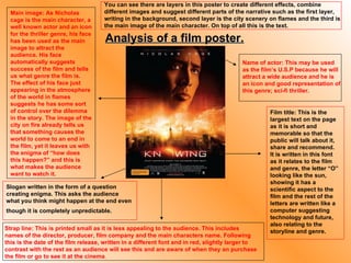 Main image: As Nicholas cage is the main character, a well known actor and an icon for the thriller genre, his face has been used as the main image to attract the audience. His face automatically suggests success of the film and tells us what genre the film is. The effect of his face just appearing in the atmosphere of the world in flames suggests he has some sort of control over the dilemma in the story. The image of the city on fire already tells us that something causes the world to come to an end in the film, yet it leaves us with the enigma of “how does this happen?” and this is what makes the audience want to watch it. Strap line: This is printed small as it is less appealing to the audience. This includes names of the director, producer, film company and the main characters name. Following this is the date of the film release, written in a different font and in red, slightly larger to contrast with the rest as an audience will see this and are aware of when they an purchase the film or go to see it at the cinema . Film title: This is the largest text on the page as it is short and memorable so that the public will talk about it, share and recommend. It is written in this font as it relates to the film and genre, the letter “O” looking like the sun, showing it has a scientific aspect to the film and the rest of the letters are written like a computer suggesting technology and future, also relating to the storyline and genre. Name of actor: This may be used as the film’s U.S.P because he will attract a wide audience and he is an icon and good representation of this genre; sci-fi thriller. Analysis of a film poster. Slogan written in the form of a question creating enigma. This asks the audience what you think might happen at the end even though it is completely unpredictable.   You can see there are layers in this poster to create different effects, combine different images and suggest different parts of the narrative such as the first layer, writing in the background, second layer is the city scenery on flames and the third is the main image of the main character. On top of all this is the text. 