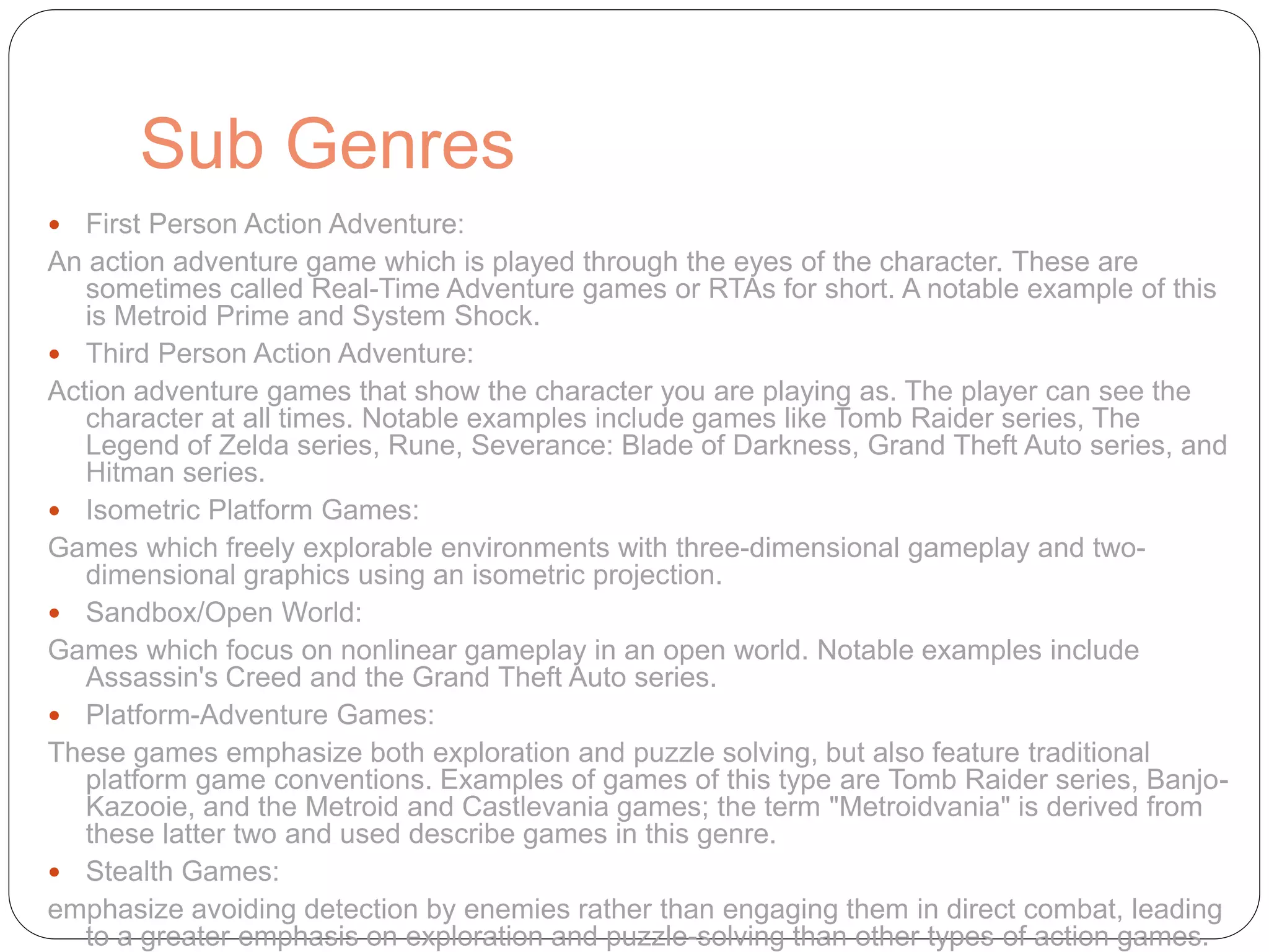 Sub Genres
 First Person Action Adventure:
An action adventure game which is played through the eyes of the character. These are
sometimes called Real-Time Adventure games or RTAs for short. A notable example of this
is Metroid Prime and System Shock.
 Third Person Action Adventure:
Action adventure games that show the character you are playing as. The player can see the
character at all times. Notable examples include games like Tomb Raider series, The
Legend of Zelda series, Rune, Severance: Blade of Darkness, Grand Theft Auto series, and
Hitman series.
 Isometric Platform Games:
Games which freely explorable environments with three-dimensional gameplay and two-
dimensional graphics using an isometric projection.
 Sandbox/Open World:
Games which focus on nonlinear gameplay in an open world. Notable examples include
Assassin's Creed and the Grand Theft Auto series.
 Platform-Adventure Games:
These games emphasize both exploration and puzzle solving, but also feature traditional
platform game conventions. Examples of games of this type are Tomb Raider series, Banjo-
Kazooie, and the Metroid and Castlevania games; the term "Metroidvania" is derived from
these latter two and used describe games in this genre.
 Stealth Games:
emphasize avoiding detection by enemies rather than engaging them in direct combat, leading
to a greater emphasis on exploration and puzzle-solving than other types of action games.
 