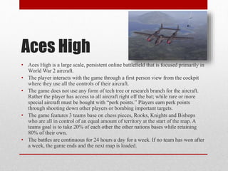 Aces High
• Aces High is a large scale, persistent online battlefield that is focused primarily in
World War 2 aircraft.
•...