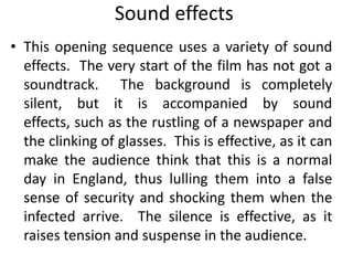 Sound effects
• This opening sequence uses a variety of sound
  effects. The very start of the film has not got a
  soundtrack. The background is completely
  silent, but it is accompanied by sound
  effects, such as the rustling of a newspaper and
  the clinking of glasses. This is effective, as it can
  make the audience think that this is a normal
  day in England, thus lulling them into a false
  sense of security and shocking them when the
  infected arrive. The silence is effective, as it
  raises tension and suspense in the audience.
 