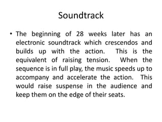 Soundtrack
• The beginning of 28 weeks later has an
  electronic soundtrack which crescendos and
  builds up with the action. This is the
  equivalent of raising tension. When the
  sequence is in full play, the music speeds up to
  accompany and accelerate the action. This
  would raise suspense in the audience and
  keep them on the edge of their seats.
 