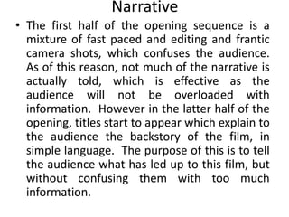 Narrative
• The first half of the opening sequence is a
  mixture of fast paced and editing and frantic
  camera shots, which confuses the audience.
  As of this reason, not much of the narrative is
  actually told, which is effective as the
  audience will not be overloaded with
  information. However in the latter half of the
  opening, titles start to appear which explain to
  the audience the backstory of the film, in
  simple language. The purpose of this is to tell
  the audience what has led up to this film, but
  without confusing them with too much
  information.
 
