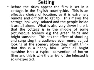 Setting
• Before the titles appear the film is set in a
  cottage, in the English countryside. This is an
  effective choice of location, as it is extremely
  remote and difficult to get to. This makes the
  cottage look very isolated and the people inside
  it are all alone. What is also very clever here is
  that the cottage is in the middle of some
  picturesque scenery e.g the green fields and
  bright sunshine. This has the effect of shocking
  and surprising the audience even more, as just
  looking at the scenery alone they might think
  that this is a happy film. After all bright
  sunshine isn’t a typical convention of horror
  films and this is why the arrival of the Infected is
  so unexpected.
 