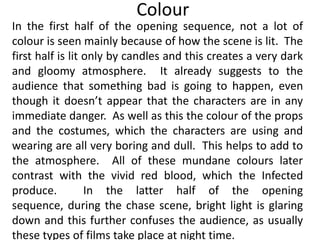 Colour
In the first half of the opening sequence, not a lot of
colour is seen mainly because of how the scene is lit. The
first half is lit only by candles and this creates a very dark
and gloomy atmosphere. It already suggests to the
audience that something bad is going to happen, even
though it doesn’t appear that the characters are in any
immediate danger. As well as this the colour of the props
and the costumes, which the characters are using and
wearing are all very boring and dull. This helps to add to
the atmosphere. All of these mundane colours later
contrast with the vivid red blood, which the Infected
produce.          In the latter half of the opening
sequence, during the chase scene, bright light is glaring
down and this further confuses the audience, as usually
these types of films take place at night time.
 