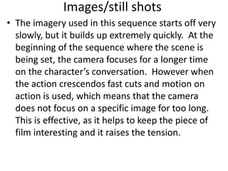 Images/still shots
• The imagery used in this sequence starts off very
  slowly, but it builds up extremely quickly. At the
  beginning of the sequence where the scene is
  being set, the camera focuses for a longer time
  on the character’s conversation. However when
  the action crescendos fast cuts and motion on
  action is used, which means that the camera
  does not focus on a specific image for too long.
  This is effective, as it helps to keep the piece of
  film interesting and it raises the tension.
 