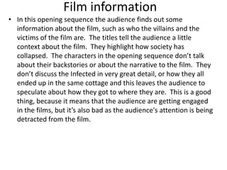 Film information
• In this opening sequence the audience finds out some
  information about the film, such as who the villains and the
  victims of the film are. The titles tell the audience a little
  context about the film. They highlight how society has
  collapsed. The characters in the opening sequence don’t talk
  about their backstories or about the narrative to the film. They
  don’t discuss the Infected in very great detail, or how they all
  ended up in the same cottage and this leaves the audience to
  speculate about how they got to where they are. This is a good
  thing, because it means that the audience are getting engaged
  in the films, but it’s also bad as the audience's attention is being
  detracted from the film.
 