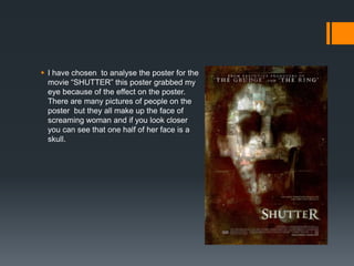  I have chosen to analyse the poster for the
  movie “SHUTTER” this poster grabbed my
  eye because of the effect on the poster.
  There are many pictures of people on the
  poster but they all make up the face of
  screaming woman and if you look closer
  you can see that one half of her face is a
  skull.
 