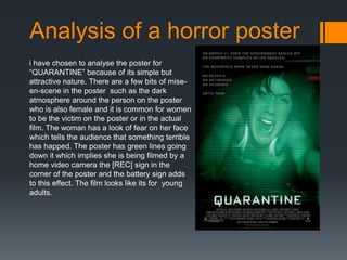 Analysis of a horror poster
i have chosen to analyse the poster for
“QUARANTINE” because of its simple but
attractive nature. There are a few bits of mise-
en-scene in the poster such as the dark
atmosphere around the person on the poster
who is also female and it is common for women
to be the victim on the poster or in the actual
film. The woman has a look of fear on her face
which tells the audience that something terrible
has happed. The poster has green lines going
down it which implies she is being filmed by a
home video camera the [REC] sign in the
corner of the poster and the battery sign adds
to this effect. The film looks like its for young
adults.
 