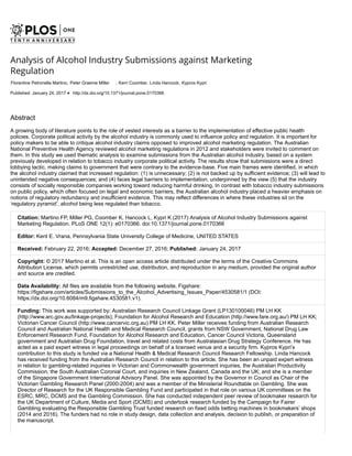 Abstract
A growing body of literature points to the role of vested interests as a barrier to the implementation of effective public health
policies. Corporate political activity by the alcohol industry is commonly used to influence policy and regulation. It is important for
policy makers to be able to critique alcohol industry claims opposed to improved alcohol marketing regulation. The Australian
National Preventive Health Agency reviewed alcohol marketing regulations in 2012 and stakeholders were invited to comment on
them. In this study we used thematic analysis to examine submissions from the Australian alcohol industry, based on a system
previously developed in relation to tobacco industry corporate political activity. The results show that submissions were a direct
lobbying tactic, making claims to government that were contrary to the evidence-base. Five main frames were identified, in which
the alcohol industry claimed that increased regulation: (1) is unnecessary; (2) is not backed up by sufficient evidence; (3) will lead to
unintended negative consequences; and (4) faces legal barriers to implementation; underpinned by the view (5) that the industry
consists of socially responsible companies working toward reducing harmful drinking. In contrast with tobacco industry submissions
on public policy, which often focused on legal and economic barriers, the Australian alcohol industry placed a heavier emphasis on
notions of regulatory redundancy and insufficient evidence. This may reflect differences in where these industries sit on the
‘regulatory pyramid’, alcohol being less regulated than tobacco.
Citation: Martino FP, Miller PG, Coomber K, Hancock L, Kypri K (2017) Analysis of Alcohol Industry Submissions against
Marketing Regulation. PLoS ONE 12(1): e0170366. doi:10.1371/journal.pone.0170366
Editor: Kent E. Vrana, Pennsylvania State University College of Medicine, UNITED STATES
Received: February 22, 2016; Accepted: December 27, 2016; Published: January 24, 2017
Copyright: © 2017 Martino et al. This is an open access article distributed under the terms of the Creative Commons
Attribution License, which permits unrestricted use, distribution, and reproduction in any medium, provided the original author
and source are credited.
Data Availability: All files are available from the following website, Figshare:
https://figshare.com/articles/Submissions_to_the_Alcohol_Advertising_Issues_Paper/4530581/1 (DOI:
https://dx.doi.org/10.6084/m9.figshare.4530581.v1).
Funding: This work was supported by: Australian Research Council Linkage Grant (LP130100046) PM LH KK
(http://www.arc.gov.au/linkage-projects); Foundation for Alcohol Research and Education (http://www.fare.org.au/) PM LH KK;
Victorian Cancer Council (http://www.cancervic.org.au) PM LH KK. Peter Miller receives funding from Australian Research
Council and Australian National Health and Medical Research Council, grants from NSW Government, National Drug Law
Enforcement Research Fund, Foundation for Alcohol Research and Education, Cancer Council Victoria, Queensland
government and Australian Drug Foundation, travel and related costs from Australasian Drug Strategy Conference. He has
acted as a paid expert witness in legal proceedings on behalf of a licensed venue and a security firm. Kypros Kypri’s
contribution to this study is funded via a National Health & Medical Research Council Research Fellowship. Linda Hancock
has received funding from the Australian Research Council in relation to this article. She has been an unpaid expert witness
in relation to gambling-related inquiries in Victorian and Commonwealth government inquiries, the Australian Productivity
Commission, the South Australian Coronial Court, and inquiries in New Zealand, Canada and the UK; and she is a member
of the Singapore Government International Advisory Panel. She was appointed by the Governor in Council as Chair of the
Victorian Gambling Research Panel (2000-2004) and was a member of the Ministerial Roundtable on Gambling. She was
Director of Research for the UK Responsible Gambling Fund and participated in that role on various UK committees on the
ESRC, MRC, DCMS and the Gambling Commission. She has conducted independent peer review of bookmaker research for
the UK Department of Culture, Media and Sport (DCMS) and undertook research funded by the Campaign for Fairer
Gambling evaluating the Responsible Gambling Trust funded research on fixed odds betting machines in bookmakers’ shops
(2014 and 2016). The funders had no role in study design, data collection and analysis, decision to publish, or preparation of
the manuscript.
Published: January 24, 2017 http://dx.doi.org/10.1371/journal.pone.0170366
Analysis of Alcohol Industry Submissions against Marketing
Regulation
Florentine Petronella Martino, Peter Graeme Miller , Kerri Coomber, Linda Hancock, Kypros Kypri
 