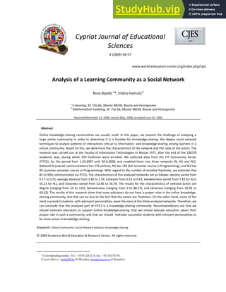 Cypriot Journal of Educational
Sciences
4 (2009) 46-57
www.world-education-center.org/index.php/cjes
Analysis of a Learning Community as a Social Network
Nina Bijedica
*, Indira Hamulicb
a
E-learning, M. Tita bb, Mostar 88104, Bosnia and Herzegovina
b
Mathematical modeling, M. Tita bb, Mostar 88104, Bosnia and Herzegovina
Received November 13, 2008; revised May, 2008; accepted June 02, 2009
Abstract
Online knowledge-sharing communities are usually small. In this paper, we present the challenge of analyzing a
large online community in order to determine if it is feasible for knowledge-sharing. We deploy social network
techniques to analyze patterns of interactions critical to information- and knowledge-sharing among learners in a
virtual community. Based on this, we determine the characteristics of the network and the roles of the actors. The
research was carried out at the Faculty of Information Technologies in Mostar (FIT), after the end of the 2007/8
academic year, during which 293 freshmen were enrolled. We collected data from the FIT Community Server
(FITCS), for the period from 1.10.2007 until 30.9.2008, and modeled them into three networks (N, N1 and N2).
Network N (overall communication) has 273 vertices, N1 has 143 (fall semester course in Programming), and N2 has
99 (summer semester course in Programming). With regard to the number of enrolled freshmen, we estimate that
85 to 90% communicated via FITCS. The characteristics of the analyzed networks are as follows: density varied from
0.17 to 0.25, average distance from 1.80 to 1.93, cohesion from 0.53 to 0.63, betweenness varied from 7.83 for N to
56.23 for N1, and closeness varied from 52.66 to 56.78. The results for the characteristics of selected actors are
degree (ranging from 10 to 119), betweenness (ranging from 0 to 88.17), and closeness (ranging from 16.93 to
60.62). The results of this research show that some educators do not have a proper roles in the online knowledge-
sharing community, but that can be due to the fact that the actors are freshmen. On the other hand, some of the
most successful students, with extrovert personalities, were the stars of the three analyzed networks. Therefore, we
can conclude that the analyzed part of FITCS is a knowledge-sharing community. Recommendations are that we
should motivate educators to support online knowledge-sharing, that we should educate educators about their
proper role in such a community, and that we should motivate successful students with introvert personalities to
be more active in knowledge-sharing.
Keywords: Online Community; Social Network Analysis; Knowledge-sharing
© 2009 Academic World Education & Research Center. All rights reserved.
* Corresponding author. Tel.: +38761203214; fax: +38736570730.
E-mail address: nina@fit.ba (N.Biyedic), irea@irea.uvt.ro (I.Hamulic)
 