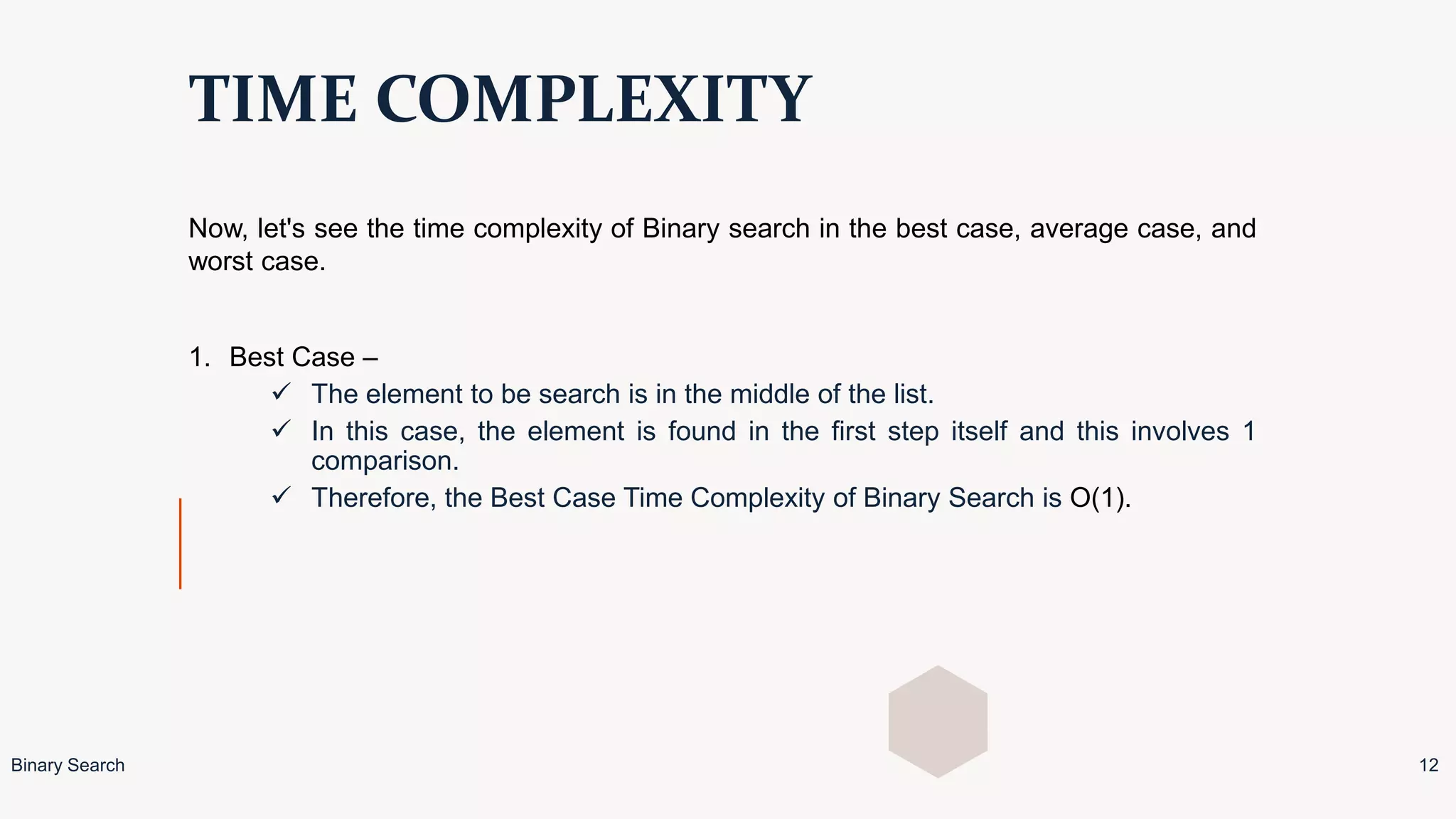 TIME COMPLEXITY
Now, let's see the time complexity of Binary search in the best case, average case, and
worst case.
1. Best Case –
 The element to be search is in the middle of the list.
 In this case, the element is found in the first step itself and this involves 1
comparison.
 Therefore, the Best Case Time Complexity of Binary Search is O(1).
Binary Search 12
 